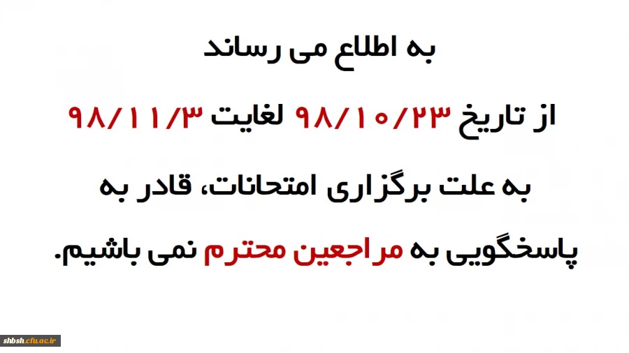 به اطلاع می رساند  از تاریخ 98/10/23 لغایت 98/11/3 به علت برگزاری امتحانات، قادر به پاسخگویی به مراجعین محترم نمی باشیم. 2